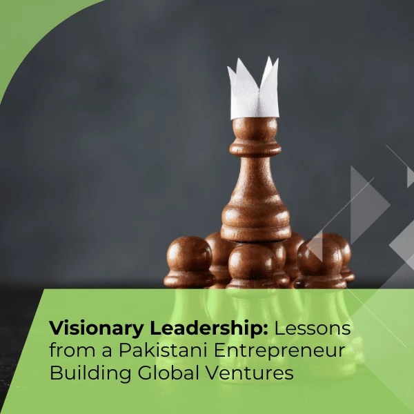 Visionary Leadership: Lessons from a Pakistani Entrepreneur Building Global Ventures
